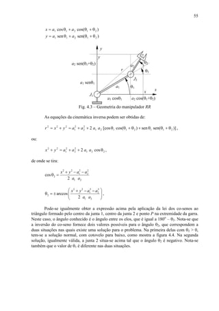 55
)sen(sen
)cos(cos
21211
21211
θ+θ+θ=
θ+θ+θ=
aay
aax
a2
θ2
θ1
J2
x
J1
y
a1
x
y
θ1
a1 cosθ1 a2 cos(θ1+θ2)
a1 senθ1
a2 sen(θ1+θ2)
r
Fig. 4.3 – Geometria do manipulador RR
As equações da cinemática inversa podem ser obtidas de:
)]sen(sen)cos([cos2 21121121
2
2
2
1
222
θ+θθ+θ+θθ++=+= aaaayxr ,
ou:
221
2
2
2
1
22
cos2 θ++=+ aaaayx ,
de onde se tira:
2 2 2 2
1 2
2
1 2
cos
2
x y a a
a a
+ − −
θ =
2 2 2 2
1 2
2
1 2
arccos
2
x y a a
a a
 + − −
θ = ±  
 
,
Pode-se igualmente obter a expressão acima pela aplicação da lei dos co-senos ao
triângulo formado pelo centro da junta 1, centro da junta 2 e ponto P na extremidade da garra.
Neste caso, o ângulo conhecido é o ângulo entre os elos, que é igual a 180o
– θ2. Nota-se que
a inversão do co-seno fornece dois valores possíveis para o ângulo θ2, que correspondem a
duas situações nas quais existe uma solução para o problema. Na primeira delas com θ2 > 0,
tem-se a solução normal, com cotovelo para baixo, como mostra a figura 4.4. Na segunda
solução, igualmente válida, a junta 2 situa-se acima tal que o ângulo θ2 é negativo. Nota-se
também que o valor de θ1 é diferente nas duas situações.
 