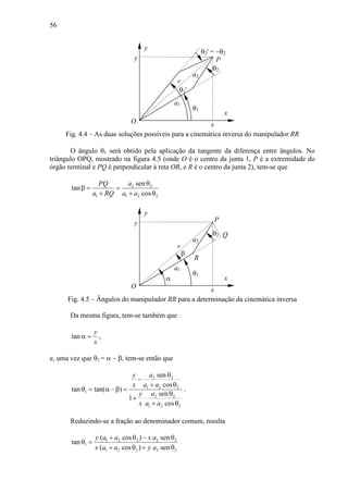 56
a2
θ2
θ1
x
y
a1
y
r
xO
P
θ2' = −θ2
θ1'
Fig. 4.4 – As duas soluções possíveis para a cinemática inversa do manipulador RR
O ângulo θ1 será obtido pela aplicação da tangente da diferença entre ângulos. No
triângulo OPQ, mostrado na figura 4.5 (onde O é o centro da junta 1, P é a extremidade do
órgão terminal e PQ é perpendicular à reta OR, e R é o centro da junta 2), tem-se que
2 2
1 1 2 2
sen
tan
cos
aPQ
a RQ a a
θ
β = =
+ + θ
a2
θ2
θ1
R
x
y
a1
y
r
xO
P
Q
β
α
Fig. 4.5 – Ângulos do manipulador RR para a determinação da cinemática inversa
Da mesma figura, tem-se também que
tan
y
x
α = ,
e, uma vez que θ1 = α − β, tem-se então que
2 2
1 2 2
1
2 2
1 2 2
sen
cos
tan tan( )
sen
1
cos
ay
x a a
ay
x a a
θ
−
+ θ
θ = α −β =
θ
+
+ θ
.
Reduzindo-se a fração ao denominador comum, resulta
1 2 2 2 2
1
1 2 2 2 2
( cos ) sen
tan
( cos ) sen
y a a x a
x a a y a
+ θ − θ
θ =
+ θ + θ
 