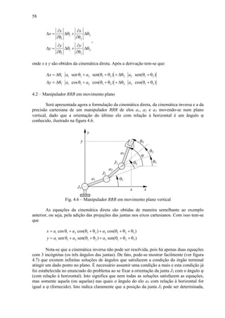 58
1 2
1 2
1 2
1 2
x x
x
y y
y
∂ ∂
∆ = ∆θ + ∆θ
∂θ ∂θ
∂ ∂
∆ = ∆θ + ∆θ
∂θ ∂θ
,
onde x e y são obtidos da cinemática direta. Após a derivação tem-se que:
1 1 1 2 1 2 2 2 1 2
1 1 1 2 1 2 2 2 1 2
sen sen( ) sen( )
cos cos( ) cos( )
x a a a
y a a a
∆ = ∆θ θ + θ + θ + ∆θ θ + θ
∆ = ∆θ θ + θ + θ + ∆θ θ + θ
4.2 – Manipulador RRR em movimento plano
Será apresentada agora a formulação da cinemática direta, da cinemática inversa e a da
precisão cartesiana de um manipulador RRR de elos a1, a2 e a3 movendo-se num plano
vertical, dado que a orientação do último elo com relação à horizontal é um ângulo ϕ
conhecido, ilustrado na figura 4.6.
a2
θ2
θ1
J2
x
J1
y
a1
x
y
J3
θ3
a3
θ1
θ2
ϕ
Fig. 4.6 – Manipulador RRR em movimento plano vertical
As equações da cinemática direta são obtidas de maneira semelhante ao exemplo
anterior, ou seja, pela adição das projeções das juntas nos eixos cartesianos. Com isso tem-se
que
1 1 2 1 2 3 1 2 3
1 1 2 1 2 3 1 2 3
cos cos( ) cos( )
sen sen( ) sen( )
x a a a
y a a a
= θ + θ + θ + θ + θ + θ
= θ + θ + θ + θ + θ + θ
Nota-se que a cinemática inversa não pode ser resolvida, pois há apenas duas equações
com 3 incógnitas (os três ângulos das juntas). De fato, pode-se mostrar facilmente (ver figura
4.7) que existem infinitas soluções de ângulos que satisfazem a condição do órgão terminal
atingir um dado ponto no plano. É necessário assumir uma condição a mais e esta condição já
foi estabelecida no enunciado do problema ao se fixar a orientação da junta J3 com o ângulo ϕ
(com relação à horizontal). Isto significa que nem todas as soluções satisfazem as equações,
mas somente aquela (ou aquelas) nas quais o ângulo do elo a3 com relação à horizontal for
igual a ϕ (fornecido). Isto indica claramente que a posição da junta J3 pode ser determinada,
 