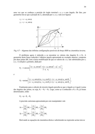 59
uma vez que se conheça a posição do órgão terminal x e y e este ângulo. De fato, por
geometria tira-se que a posição de J3, denotada por x3 e y3 vale (ver figura):
3 3
3 3
cos
sen
x x a
y y a
= − ϕ
= − ϕ
x
y
y
xO
P
ϕ
x3
y3
a3
Fig. 4.7 – Algumas das infinitas configurações possíveis do braço RRR na cinemática inversa.
O problema agora é reduzido a se encontrar os valores dos ângulos θ1 e θ2. A
geometria deste braço reduzido é idêntica àquela apresentada no exemplo anterior, composta
por duas juntas RR, com a única modificação de que os valores de x e y são substituídos por x3
e y3. A solução é, portanto, dada por:
2 2 2 2
3 3 1 2
2
1 2
( cos ) ( sen )
arccos
2
x a y a a a
a a
 − ϕ + − ϕ − −
θ = ±  
 
,
e
3 1 2 2 3 2 2
1
3 1 2 2 3 2 2
( sen ) ( cos ) ( cos ) sen
arctan
( cos ) ( cos ) ( sen ) sen
y a a a x a a
x a a a y a a
 − ϕ + θ − − ϕ θ
θ =  
− ϕ + θ + − ϕ θ 
,
Finalmente para o cálculo do terceiro ângulo percebe-se que o ângulo ϕ é igual à soma
dos ângulos das juntas, ou seja, θ1 + θ2 + θ3. Logo, como ϕ é conhecido e θ1 e θ2 já foram
determinados, então
3 1 2θ = ϕ− θ − θ
A precisão cartesiana apresentada por este manipulador vale
1 2 3
1 2 3
1 2 3
1 2 2
x x x
x
y y y
y
∂ ∂ ∂
∆ = ∆θ + ∆θ + ∆θ
∂θ ∂θ ∂θ
∂ ∂ ∂
∆ = ∆θ + ∆θ + ∆θ
∂θ ∂θ ∂θ
Derivando as equações da cinemática direta e substituindo na expressão acima tem-se
 