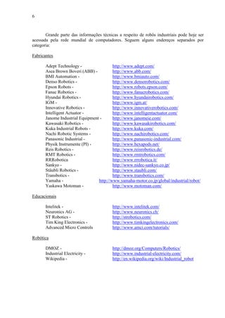 6
Grande parte das informações técnicas a respeito de robôs industriais pode hoje ser
acessada pela rede mundial de computadores. Seguem alguns endereços separados por
categoria:
Fabricantes
Adept Technology - http://www.adept.com/
Asea Brown Boveri (ABB) - http://www.abb.com/
BMI Automation - http://www.bmiauto.com/
Denso Robotics - http://www.densorobotics.com/
Epson Robots - http://www.robots.epson.com/
Fanuc Robotics - http://www.fanucrobotics.com/
Hyundai Robotics - http://www.hyundairobotics.com/
IGM - http://www.igm.at/
Innovative Robotics - http://www.innovativerobotics.com/
Intelligent Actuator - http://www.intelligentactuator.com/
Janome Industrial Equipment - http://www.janomeie.com/
Kawasaki Robotics - http://www.kawasakirobotics.com/
Kuka Industrial Robots - http://www.kuka.com/
Nachi Robotic Systems - http://www.nachirobotics.com/
Panasonic Industrial - http://www.panasonic-industrial.com/
Physik Instrumente (PI) - http://www.hexapods.net/
Reis Robotics - http://www.reisrobotics.de/
RMT Robotics - http://www.rmtrobotics.com/
RRRobotica http://www.rrrobotica.it/
Sankyo - http://www.nidec-sankyo.co.jp/
Stäubli Robotics - http://www.staubli.com/
Transbotics - http://www.transbotics.com/
Yamaha - http://www.yamaha-motor.co.jp/global/industrial/robot/
Yaskawa Motoman - http://www.motoman.com/
Educacionais
Intelitek - http://www.intelitek.com/
Neuronics AG - http://www.neuronics.ch/
ST Robotics - http://strobotics.com/
Tim King Electronics - http://www.timkingelectronics.com/
Advanced Micro Controls http://www.amci.com/tutorials/
Robótica
DMOZ - http://dmoz.org/Computers/Robotics/
Industrial Electricity - http://www.industrial-electricity.com/
Wikipedia - http://en.wikipedia.org/wiki/Industrial_robot
 