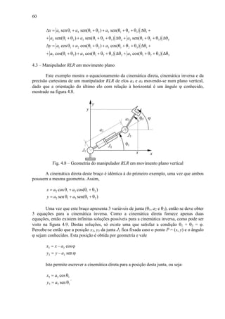 60
1 1 2 1 2 3 1 2 3 1
2 1 2 3 1 2 3 2 3 1 2 3 3
1 1 2 1 2 3 1 2 3 1
2 1 2 3 1 2 3 2 3 1 2 3 3
sen sen( ) sen( )
sen( ) sen( ) sen( )
cos cos( ) cos( )
cos( ) cos( ) cos( )
x a a a
a a a
y a a a
a a a
∆ = θ + θ + θ + θ + θ + θ ∆θ +
+ θ + θ + θ + θ + θ ∆θ + θ + θ + θ ∆θ
∆ = θ + θ + θ + θ + θ + θ ∆θ +
+ θ + θ + θ + θ + θ ∆θ + θ + θ + θ ∆θ
4.3 – Manipulador RLR em movimento plano
Este exemplo mostra o equacionamento da cinemática direta, cinemática inversa e da
precisão cartesiana de um manipulador RLR de elos a2 e a3 movendo-se num plano vertical,
dado que a orientação do último elo com relação à horizontal é um ângulo ϕ conhecido,
mostrado na figura 4.8.
a3
J2
θ3
θ1
J3
x
y
J1
x
y
ϕ
a2
Fig. 4.8 – Geometria do manipulador RLR em movimento plano vertical
A cinemática direta deste braço é idêntica à do primeiro exemplo, uma vez que ambos
possuem a mesma geometria. Assim,
2 1 3 1 2
2 1 3 1 2
cos cos( )
sen sen( )
x a a
y a a
= θ + θ + θ
= θ + θ + θ
Uma vez que este braço apresenta 3 variáveis de junta (θ1, a2 e θ3), então se deve obter
3 equações para a cinemática inversa. Como a cinemática direta fornece apenas duas
equações, então existem infinitas soluções possíveis para a cinemática inversa, como pode ser
visto na figura 4.9. Destas soluções, só existe uma que satisfaz a condição θ1 + θ3 = ϕ.
Percebe-se então que a posição x3, y3 da junta J3 fica fixada caso o ponto P = (x, y) e o ângulo
ϕ sejam conhecidos. Esta posição é obtida por geometria e vale
3 3
3 3
cos
sen
x x a
y y a
= − ϕ
= − ϕ
Isto permite escrever a cinemática direta para a posição desta junta, ou seja:
3 2 1
3 2 1
cos
sen
x a
y a
= θ
= θ
.
 