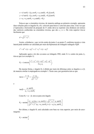63
1 2 2 3 2 3 1
1 2 2 3 2 3 1
1 2 2 3 2 3
cos [ cos cos( )] cos
sen [ cos cos( )]sen
sen sen( )
x d a a
y d a a
z a a a
= θ = θ + θ + θ θ
= θ = θ + θ + θ θ
= + θ + θ + θ
Nota-se que a cinemática inversa, de maneira análoga ao primeiro exemplo, apresenta
duas soluções para os ângulos θ2 e θ3: cotovelo para baixo e cotovelo para cima. Uma vez que
d representa a horizontal da projeção de P, então deve-se exprimir esta distância em termos
das variáveis conhecidas na cinemática inversa, que são x, y e z. Da vista superior tira-se
facilmente que
2 2
d x y= + .
Assim, a distância r, que vai do centro da junta J2 ao ponto P, conforme mostra a vista
lateral pode também ser calculada por meio da hipotenusa do triângulo retângulo PQR:
2 2 2 2 2 2
1 1( ) ( )r d z a x y z a= + − = + + −
Aplicando agora a lei dos co-senos ao triângulo PRS, onde S é o centro da junta J3,
tira-se que (ver exemplo 1)
2 2 2 2 2
1 2 3
3
2 3
( )
arccos
2
x y z a a a
a a
 + + − − −
θ = ±  
 
,
Da mesma forma, o ângulo θ2 é obtido por meio de diferença entre os ângulos α e β,
de maneira similar à empregada no exemplo 1. Neste caso, por geometria tem-se que
1 1
2 2
tan
z a z a
d x y
− −
α = =
+
.
e
3 3
2 3 3
sen
tan
cos
a
a a
θ
β =
+ θ
Como θ2 = α − β, tem-se para este ângulo
2 2
1 2 3 3 3 3
2 2 2
2 3 3 1 3 3
( ) ( cos ) sen
arctan
( cos ) ( ) sen
z a a a x y a
x y a a z a a
 − + θ − + θ
θ =  
 + + θ + − θ 
Por último, o ângulo θ1 será calculado com base na vista superior, por meio do arco-
tangente:
1 arctan
y
x
θ =
 