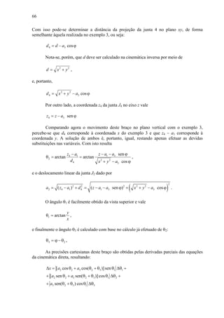 66
Com isso pode-se determinar a distância da projeção da junta 4 no plano xy, de forma
semelhante àquela realizada no exemplo 3, ou seja:
ϕ−= cos34 add
Nota-se, porém, que d deve ser calculado na cinemática inversa por meio de
22
yxd += ,
e, portanto,
ϕ−+= cos3
22
4 ayxd
Por outro lado, a coordenada z4 da junta J4 no eixo z vale
4 3 senz z a= − ϕ
Comparando agora o movimento deste braço no plano vertical com o exemplo 3,
percebe-se que d4 corresponde à coordenada x do exemplo 3 e que z4 − a1 corresponde à
coordenada y. A solução de ambos é, portanto, igual, restando apenas efetuar as devidas
substituições nas variáveis. Com isto resulta
1 34 1
2 2 2
4 3
sen
arctan arctan
cos
z a az a
d x y a
− − ϕ−
θ = =
+ − ϕ
,
e o deslocamento linear da junta J2 dado por
( )
2
2 2 2 2 2
2 4 1 4 1 3 3( ) ( sen ) cosa z a d z a a x y a= − + = − − ϕ + + − ϕ .
O ângulo θ1 é facilmente obtido da vista superior e vale
x
y
arctan1 =θ ,
e finalmente o ângulo θ3 é calculado com base no cálculo já efetuado de θ2:
23 θ−ϕ=θ ,
As precisões cartesianas deste braço são obtidas pelas derivadas parciais das equações
da cinemática direta, resultando:
2 2 3 2 3 1 1
2 2 3 2 3 1 2
3 2 3 1 3
[ cos cos( )] sen
[ sen sen( )] cos
sen( ) cos
x a a
a a
a
∆ = θ + θ + θ θ ∆θ +
+ θ + θ + θ θ ∆θ +
+ θ + θ θ ∆θ
 