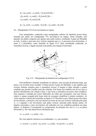 67
2 2 3 2 3 1 1
2 2 3 2 3 1 2
3 2 3 1 3
[ cos cos( )] cos
[ sen sen( )]sen
sen( ) sen
y a a
a a
a
∆ = θ + θ + θ θ ∆θ +
+ θ + θ + θ θ ∆θ +
+ θ + θ θ ∆θ
2 2 3 2 3 2 3 2 3 3cos cos( ) cos( )z a a a∆ = θ + θ + θ ∆θ + θ + θ ∆θ
4.6 – Manipulador VVL:R em movimento no espaço
Este manipulador, conhecido como manipulador esférico de Stanford, possui braço
formado por juntas em configuração VVL movendo-se no espaço. Neste exemplo, será
adotado um punho composto por apenas uma junta rotativa, resultando 4 graus de liberdade
ao todo. A junta J1 gira num eixo vertical, enquanto que J2 e J4 possuem eixos horizontais. A
junta J3 é prismática, como ilustrado na figura 4.13. Será considerado conhecido, na
cinemática inversa, o ângulo de pitch ϕ do punho com relação à horizontal.
a1
θ1
x
y
z
a2
θ2
θ3
a4
a3
ϕ
Fig. 4.13 – Manipulador de Stanford em configuração VVL:R.
Este problema é bastante semelhante ao anterior, com exceção da primeira junta, que
passa a ser revoluta neste exemplo. O braço possui 4 graus de liberdade, o que significa que
existem infinitas soluções para a cinemática inversa. O ângulo ϕ dado introduz a quarta
condição que permite escolher uma das soluções. Este braço tem também um elo (a2) que se
desloca lateralmente com relação à base, o que torna a cinemática um pouco mais complexa.
Este esquema é adotado por certos fabricantes de robôs que conseguem, com esta técnica,
reduzir o espaço ocupado pelo braço além de conseguir simplificar o projeto mecânico. As
vistas superior e lateral são mostradas na figura 4.14. Percebe-se que o braço possui dois tipos
de movimento: o primeiro é um movimento em torno de um eixo vertical, realizado pela junta
J1, e o segundo é um movimento num plano vertical, realizado pelas demais juntas. Os
ângulos associados a estes movimentos são indicados em sua verdadeira grandeza nas duas
figuras. A distância d corresponde ao comprimento da projeção dos elos a3 e a4 no plano
horizontal xy. Da vista lateral tira-se facilmente que
3 2 4 2 3cos cos( )d a a= θ + θ + θ .
Da vista superior calcula-se as coordenadas x e y, que resultam:
1 2 1 3 2 4 2 3 1 2 1cos sen [ cos cos( )]cos senx d a a a a= θ + θ = θ + θ + θ θ + θ
 