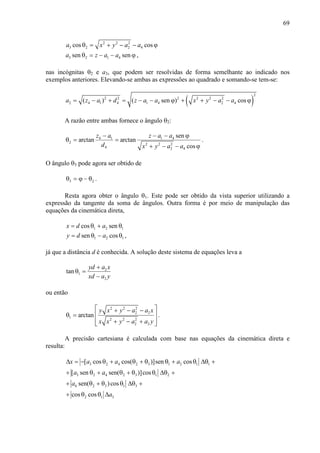 69
2 2 2
3 2 2 4cos cosa x y a aθ = + − − ϕ
3 2 1 4sen sena z a aθ = − − ϕ ,
nas incógnitas θ2 e a3, que podem ser resolvidas de forma semelhante ao indicado nos
exemplos anteriores. Elevando-se ambas as expressões ao quadrado e somando-se tem-se:
( )
2
2 2 2 2 2 2
2 4 1 4 1 4 2 4( ) ( sen ) cosa z a d z a a x y a a= − + = − − ϕ + + − − ϕ
A razão entre ambas fornece o ângulo θ2:
4 1 1 4
2 2 2 2
4 2 4
sen
arctan arctan
cos
z a z a a
d x y a a
− − − ϕ
θ = =
+ − − ϕ
.
O ângulo θ3 pode agora ser obtido de
3 2θ = ϕ − θ .
Resta agora obter o ângulo θ1. Este pode ser obtido da vista superior utilizando a
expressão da tangente da soma de ângulos. Outra forma é por meio de manipulação das
equações da cinemática direta,
1 2 1cos senx d a= θ + θ
1 2 1sen cosy d a= θ − θ ,
já que a distância d é conhecida. A solução deste sistema de equações leva a
2
1
2
tan
yd a x
xd a y
+
θ =
−
ou então
2 2 2
2 2
1 2 2 2
2 2
arctan
y x y a a x
x x y a a y
 + − −
 θ =
 + − + 
.
A precisão cartesiana é calculada com base nas equações da cinemática direta e
resulta:
3 2 4 2 3 1 2 1 1
3 2 4 2 3 1 2
4 2 3 1 3
2 1 3
[ cos cos( )]sen cos
[ sen sen( )]cos
sen( )cos
cos cos
x a a a
a a
a
a
∆ = − θ + θ + θ θ + θ ∆θ +
+ θ + θ + θ θ ∆θ +
+ θ + θ θ ∆θ +
+ θ θ ∆
 