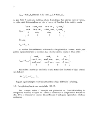 74
1, Rot( , ) Trans(0, 0, ) Trans( , 0, 0) Rot( , )n n n n n nT z d a x t− = θ ,
no qual Rot(i, θ) indica uma matriz de rotação de um ângulo θ ao redor do eixo i, e Trans(sx,
sy, sz) é a matriz de translação de um vetor s = (sx, sy, sz). O produto destas matrizes resulta:
1,
cos sen cos sen sen cos
sen cos cos cos sen sen
0 sen cos
0 0 0 1
n n n n n n n
n n n n n n n
n n
n n n
t t a
t t a
T
t t d
−
θ − θ θ θ 
 
θ θ − θ θ =
 
  
 
,
Ou seja:
1 1,n n n nv T v− −=
As matrizes de transformação indicadas são todas geométricas. A matriz inversa, que
permite expressar um vetor no sistema n dado o mesmo vetor no sistema n−1 fica então:
1
, 1 1,
cos sen 0
sen cos cos cos sen sen
sen sen cos sen cos cos
0 0 0 1
n n n
n n n n n n n
n n n n
n n n n n n n
a
t t t d t
T T
t t t d t
−
− −
θ θ − 
 
− θ θ − = =
 θ − θ −
  
 
,
Finalmente, a matriz que relaciona o sistema da base com o sistema do órgão terminal
será dada por:
1, 2 2, 3 2, 1 1,n n n nA T T T T− − −= ⋯
Seguem alguns exemplos resolvidos utilizando a notação de Denavit-Hartenberg.
5.3 – Exemplo de aplicação num manipulador VVR:VR.
Este exemplo mostra a obtenção dos parâmetros de Denavit-Hartenberg no
manipulador mostrado na figura 5.4. Admite-se conhecidos os comprimentos de todos os
elos.. Deve-se relacionar os sistemas de coordenadas de cada junta e preencher a tabela de
parâmetros.
 