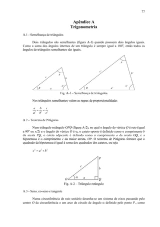 77
Apêndice A
Trigonometria
A.1 - Semelhança de triângulos
Dois triângulos são semelhantes (figura A-1) quando possuem dois ângulos iguais.
Como a soma dos ângulos internos de um triângulo é sempre igual a 180o
, então todos os
ângulos de triângulos semelhantes são iguais.
a
c b
A
C
B B
c'
a'
A
b'
C
Fig. A-1 – Semelhança de triângulos
Nos triângulos semelhantes valem as regras de proporcionalidade:
' ' '
a b c
a b c
= =
A.2 - Teorema de Pitágoras
Num triângulo retângulo OPQ (figura A-2), no qual o ângulo do vértice Q é reto (igual
a 90o
ou π/2) e o ângulo do vértice O é α, o cateto oposto é definido como o comprimento b
da aresta PQ, o cateto adjacente é definido como o comprimento a da aresta OQ, e a
hipotenusa é o comprimento c da maior aresta, OP. O teorema de Pitágoras fornece que o
quadrado da hipotenusa é igual à soma dos quadrados dos catetos, ou seja
2 2 2
c a b= +
a
c
b
QO
P
α
Fig. A-2 – Triângulo retângulo
A.3 - Seno, co-seno e tangente
Numa circunferência de raio unitário desenha-se um sistema de eixos passando pelo
centro O da circunferência e um arco de círculo de ângulo α definido pelo ponto P., como
 