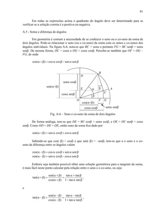 81
Em todas as expressões acima o quadrante do ângulo deve ser determinado para se
verificar se a solução correta é a positiva ou negativa.
A.5 - Soma e diferença de ângulos
Em geometria é comum a necessidade de se conhecer o seno ou o co-seno da soma de
dois ângulos. Pode-se relacionar o seno (ou o co-seno) da soma com os senos e co-senos dos
ângulos individuais. Na figura A-6, nota-se que BC = senα e portanto FG = BC senβ = senα
senβ. Da mesma forma, OC = cosα e OG = cosα cosβ. Percebe-se também que OF = OG –
FG, de onde
cos( ) cos cos sen senα +β = α β − α β
α
β
cos(α+β)
cosα cosβ
β
senα senβ
O
A
B
C
senα cosβ
cosα senβ
sen(α+β)
D
E
F G
Fig. A-6 – Seno e co-seno da soma de dois ângulos
De forma análoga, tem-se que DE = BC cosβ = senα cosβ, e OE = OC senβ = cosα
senβ. Como OD = DE + OE, então seno da soma fica dado por
sen( ) sen cos cos senα +β = α β + α β
Sabendo-se que cos(–β) = cosβ e que sen(–β) = –senβ, tem-se que a o seno e o co-
seno da diferença entre os ângulos valem
cos( ) cos cos sen senα −β = α β + α β
sen( ) sen cos cos senα −β = α β − α β
Embora seja também possível obter uma solução geométrica para a tangente da soma,
é mais fácil neste ponto calcular pela relação entre o seno e o co-seno, ou seja:
sen( ) tan tan
tan( )
cos( ) 1 tan tan
α +β α + β
α +β = =
α +β − α β
,
e
sen( ) tan tan
tan( )
cos( ) 1 tan tan
α −β α − β
α −β = =
α −β + α β
,
 