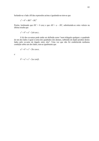 83
Isolando-se o lado AH das expressões acima e igualando-as tem-se que
2 2 2 2
c b BH HC= + −
Porém, lembrando que HC = b cosγ e que AH = a – HC, substituindo-se estes valores na
última resulta que
2 2 2
2 cosc b a ab= + − γ .
A lei dos co-senos pode então ser definida como “num triângulo qualquer, o quadrado
de um dos lados é igual à soma dos quadrados dos demais, subtraído do duplo produto destes
lados pelo co-seno do ângulo entre eles”. Uma vez que não foi estabelecida nenhuma
condição sobre um dos lados, tem-se igualmente que
2 2 2
2 cosa b c bc= + − α .
e
2 2 2
2 cosb a c ac= + − β .
 