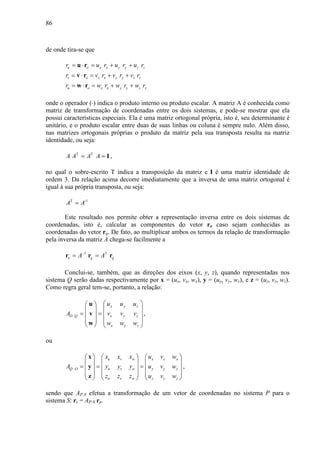 86
de onde tira-se que
u o x x y y z zr u r u r u r= ⋅ = + +u r
v o x x y y z zr v r v r v r= ⋅ = + +v r
u o x x y y z zr w r w r w r= ⋅ = + +w r
onde o operador (⋅) indica o produto interno ou produto escalar. A matriz A é conhecida como
matriz de transformação de coordenadas entre os dois sistemas, e pode-se mostrar que ela
possui características especiais. Ela é uma matriz ortogonal própria, isto é, seu determinante é
unitário, e o produto escalar entre duas de suas linhas ou coluna é sempre nulo. Além disso,
nas matrizes ortogonais próprias o produto da matriz pela sua transposta resulta na matriz
identidade, ou seja:
T T
A A A A= = I ,
no qual o sobre-escrito T indica a transposição da matriz e I é uma matriz identidade de
ordem 3. Da relação acima decorre imediatamente que a inversa de uma matriz ortogonal é
igual à sua própria transposta, ou seja:
T -1
A A=
Este resultado nos permite obter a representação inversa entre os dois sistemas de
coordenadas, isto é, calcular as componentes do vetor ro caso sejam conhecidas as
coordenadas do vetor rq. De fato, ao multiplicar ambos os termos da relação de transformação
pela inversa da matriz A chega-se facilmente a
1 T
o q qA A−
= =r r r
Conclui-se, também, que as direções dos eixos (x, y, z), quando representadas nos
sistema Q serão dadas respectivamente por x = (ux, vx, wx), y = (uy, vy, wy), e z = (uz, vz, wz).
Como regra geral tem-se, portanto, a relação:
x y z
O Q x y z
x y z
u u u
A v v v
w w w
−
  
  
= =   
   
   
u
v
w
,
ou
u v w x x x
Q O u v w y y y
u v w z z z
x x x u v w
A y y y u v w
z z z u v w
−
     
     
= = =     
     
     
x
y
z
,
sendo que AP-S efetua a transformação de um vetor de coordenadas no sistema P para o
sistema S: rs = AP-S rp.
 