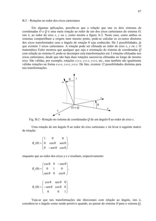 87
B.2 – Rotações ao redor dos eixos cartesianos
Em algumas aplicações, percebe-se que a relação que une os dois sistemas de
coordenadas O e Q é uma mera rotação ao redor de um dos eixos cartesianos do sistema O,
isto é, ao redor do eixo x, y ou z, como mostra a figura A-2. Neste caso, como ambos os
sistemas compartilham a origem num mesmo ponto, pode-se calcular os co-senos diretores
dos eixos transformados caso o ângulo de rotação θ seja conhecido. Há 3 possibilidades, já
que existem 3 eixos cartesianos. A rotação pode ser efetuada ao redor do eixo x, y ou z. O
matemático Euler mostrou que qualquer que seja a orientação do sistema de coordenadas Q
com relação ao sistema O, pode-se decompor esta transformações em 3 rotações efetuadas nos
eixos cartesianos, desde que não haja duas rotações sucessivas efetuadas ao longo do mesmo
eixo. São válidas, por exemplo, rotações x-y-z, y-z-x, y-x-z, etc., mas também são igualmente
válidas rotações na forma x-y-x, z-x-z, y-z-y. De fato, existem 12 possibilidades distintas para
tais transformações.
w
z
θ
θ
u
y
x
v
O ≡ Q
Fig. B-2 - Rotação no sistema de coordenadas Q de um ângulo θ ao redor do eixo x.
Uma rotação de um ângulo θ ao redor do eixo cartesiano x irá levar à seguinte matriz
de rotação:
1 0 0
( ) 0 cos sen
0 sen cos
xR
 
 
θ = θ θ 
 − θ θ 
,
enquanto que ao redor dos eixos y e z resultam, respectivamente:
cos 0 sen
( ) 0 1 0
sen 0 cos
yR
θ − θ 
 
θ =  
 θ θ 
,
cos sen 0
( ) sen cos 0
0 0 1
zR
θ θ 
 
θ = − θ θ 
 
 
.
Veja-se que tais transformações são direcionais com relação ao ângulo, isto é,
considera-se o ângulo como sendo positivo quando, ao passar do sistema O para o sistema Q,
 