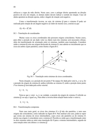 88
utiliza-se a regra da mão direita. Neste caso, com o polegar direito apontando na direção
positiva do eixo de rotação, os demais dedos devem indicar o sentido de rotação. Caso od
dedos apontem na direção oposta, então o ângulo de rotação será negativo.
Como a transformação inversa, ou seja, do sistema Q para o sistema O pode ser
realizada pela rotação de um ângulo negativo ao redor do mesmo eixo, conclui-se que
T
( ) ( )i iR R−θ = θ
B.3 – Translações de coordenadas
Muitas vezes os eixos coordenados não possuem origens coincidentes. Nestes casos,
para obter a posição de um dado vetor ou objeto num dos sistemas será necessário efetuar,
além da transformação de orientação entre os sistemas, também uma translação. Considere
então o sistema Q com sua origem deslocada do sistema O, mas admite-se inicialmente que os
eixos de ambos sejam paralelos, como ilustra a figura B-3.
x
z
y
w
v
u
Q
O
so
ro
rq
P
Fig. B-3 – Translação entre sistemas de eixos coordenados.
Nesta situação, se a posição de um ponto P do espaço for dada pelo vetor ro, e se so for
a posição da origem do sistema Q, ambos referidos ao sistema O, então a posição deste ponto
P no sistema Q será dada pela soma vetorial:
q o o= −r r s
Nota-se que o vetor −so é, na verdade, a posição da origem do sistema O referido ao
sistema Q, ou seja, é igual a sq. Para obter a inversa desta relação basta isolar o vetor ro:
o q o= +r r s
B.4 – Transformações compostas
Num caso mais geral, os eixos dos sistemas O e Q não são paralelos, e nem suas
origens são coincidentes, como indicado na figura B-4. Para analisar este caso, pode-se supor
que exista um sistema de eixos intermediário, cujos eixos são paralelos ao do sistema O,
porém sua origem é coincidente com o sistema Q. Percebe-se então que a transformação entre
os dois sistemas reduz-se entre uma translação de O para o sistema intermediário, seguido de
uma rotação entre este último e o sistema Q.
 
