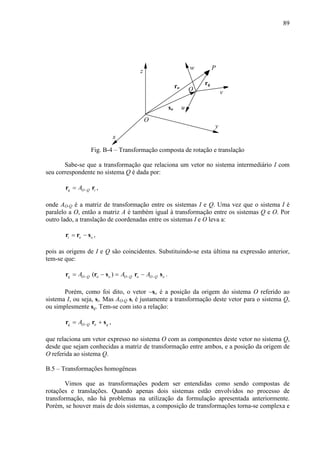 89
x
z
y
w
v
u
Q
O
so
ro
rq
P
Fig. B-4 – Transformação composta de rotação e translação
Sabe-se que a transformação que relaciona um vetor no sistema intermediário I com
seu correspondente no sistema Q é dada por:
q O Q iA −=r r ,
onde AO-Q é a matriz de transformação entre os sistemas I e Q. Uma vez que o sistema I é
paralelo a O, então a matriz A é também igual à transformação entre os sistemas Q e O. Por
outro lado, a translação de coordenadas entre os sistemas I e O leva a:
i o o= −r r s ,
pois as origens de I e Q são coincidentes. Substituindo-se esta última na expressão anterior,
tem-se que:
( )q O Q o o O Q o O Q oA A A− − −= − = −r r s r s .
Porém, como foi dito, o vetor −so é a posição da origem do sistema O referido ao
sistema I, ou seja, si. Mas AO-Q si é justamente a transformação deste vetor para o sistema Q,
ou simplesmente sq. Tem-se com isto a relação:
q O Q o qA −= +r r s ,
que relaciona um vetor expresso no sistema O com as componentes deste vetor no sistema Q,
desde que sejam conhecidas a matriz de transformação entre ambos, e a posição da origem de
O referida ao sistema Q.
B.5 – Transformações homogêneas
Vimos que as transformações podem ser entendidas como sendo compostas de
rotações e translações. Quando apenas dois sistemas estão envolvidos no processo de
transformação, não há problemas na utilização da formulação apresentada anteriormente.
Porém, se houver mais de dois sistemas, a composição de transformações torna-se complexa e
 