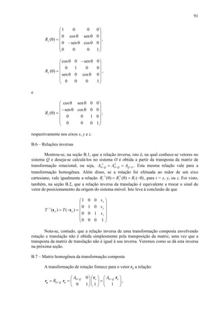 91
1 0 0 0
0 cos sen 0
( )
0 sen cos 0
0 0 0 1
xR
 
 
θ θ θ =
 − θ θ
  
 
,
cos 0 sen 0
0 1 0 0
( )
sen 0 cos 0
0 0 0 1
yR
θ − θ 
 
 θ =
 θ θ
  
 
,
e
cos sen 0 0
sen cos 0 0
( )
0 0 1 0
0 0 0 1
zR
θ θ 
 
− θ θ θ =
 
  
 
,
respectivamente nos eixos x, y e z.
B.6 – Relações inversas
Mostrou-se, na seção B.1, que a relação inversa, isto é, na qual conhece-se vetores no
sistema Q e deseja-se calculá-los no sistema O é obtida a partir da transposta da matriz de
transformação rotacional, ou seja, OQQOQO AAA −−
−
− == T1
. Esta mesma relação vale para a
transformação homogênea. Além disso, se a rotação foi efetuada ao redor de um eixo
cartesiano, vale igualmente a relação )()()( T1
θ−=θ=θ−
iii RRR , para i = x, y, ou z. Foi visto,
também, na seção B.2, que a relação inversa da translação é equivalente a trocar o sinal do
vetor de posicionamento da origem do sistema móvel. Isto leva à conclusão de que














=−=−
1000
100
010
001
)()(1
z
y
x
oo
s
s
s
TT ss
Nota-se, contudo, que a relação inversa de uma transformação composta envolvendo
rotação e translação não é obtida simplesmente pela transposição da matriz, uma vez que a
transposta da matriz de translação não é igual à sua inversa. Veremos como se dá esta inversa
na próxima seção.
B.7 – Matriz homogênea da transformação composta
A transformação de rotação fornece para o vetor rq a relação:
0
0 1 1 1
O Q o O Q o
O Q
A A
R − −
−
     
= = =     
     
r r
q or r ,
 