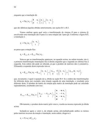 92
enquanto que a translação dá:
( )
0 1 1 1
o o o o
oT
− −     
= = =     
     
I s r r s
sq or r ,
que são idênticas àquelas obtidas anteriormente, nas seções B.1 e B.3.
Vamos analisar agora qual seria a transformação do sistema O para o sistema Q,
envolvendo uma translação (de O para I) e uma rotação (de I para Q). Conforme a figura B-4,
a translação é:
( )
1
o o
oT
− 
= =  
 
r s
si or r ,
ao passo que a rotação fica:
( )O Q O Q oR R T− −= = sq i or r r ,
Nota-se que as transformações aparecem, na equação acima, na ordem trocada, isto é,
a primeira transformação (translação) fica à direita enquanto que a segunda (ou última) fica à
esquerda. Esta ordem não pode ser alterada, já que o produto de matrizes não é comutativo.
Efetuando a expansão desta expressão tem-se
0 ( )
( )
1 0 1 1 1
o o O Q o o O Q o o
O Q o O Q
A A
R T R − −
− −
− − −       
= = = =       
       
r s r s r s
sq or r ,
que, novamente, é igual à equação de rq obtida na seção B-4. Se a ordem das transformações
for diferente desta, por exemplo, uma rotação seguida de uma translação, o resultado seria
diferente deste. O produto da matriz de rotação pela matriz de translação pode ser calculado
separadamente, resultando com isso:














⋅−
⋅−
⋅−
=




 −
== −−
−−
1
10
)(
o
o
o
oQOQO
oQOQO
AA
TRH
sw
sv
su
0
w
v
u
s
s .
Obviamente, o produto desta matriz pelo vetor ro resulta na mesma expressão já obtida
acima.
Isolando-se agora o vetor ro da relação acima, pré-multiplicando ambos os termos
pelas matrizes inversas da rotação e translação, nesta ordem, chega-se à
qQOoo RT rr T
)( −−= s ,
 