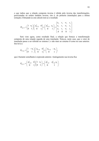 93
o que indica que a relação composta inversa é obtida pela inversa das transformações,
posicionadas na ordem também inversa, isto é, da primeira (translação) para a última
(rotação). Efetuando-se este cálculo tem-se o resultado














=







=













= −−
−
1000
1010
0
10
1 TT
zzzz
yyyy
xxxx
oQOQOo
OQ
swvu
swvu
swvu
AA
H
ss
Será visto agora, como resultado final, a relação que fornece a transformação
composta de uma rotação seguida de uma translação. Nota-se, neste caso, que o vetor de
translação passa a ser referido ao sistema I, e não mais ao sistema O como no caso anterior.
Isto leva a:







 −
=












 −
= −−
−
1010
0
10
1 oQOQOo
QO
AA
G
ss
,
que é bastante semelhante à expressão anterior. Analogamente sua inversa fica








=













= −−−
−
1010
1
10
0 TTT
oQOQOoQO
OQ
AAA
G
ss
.
 
