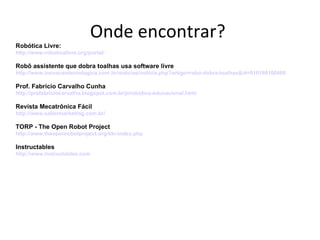 Onde encontrar?
Robótica Livre:
http://www.roboticalivre.org/portal/

Robô assistente que dobra toalhas usa software livre
http://www.inovacaotecnologica.com.br/noticias/noticia.php?artigo=robo-dobra-toalhas&id=010180100408

Prof. Fabrício Carvalho Cunha
http://profabriciocarvalho.blogspot.com.br/p/robotica-educacional.html

Revista Mecatrônica Fácil
http://www.sabermarketing.com.br/

TORP - The Open Robot Project
http://www.theopenrobotproject.org/tiki-index.php

Instructables
http://www.instructables.com
 