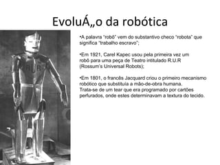 Evolução da robótica
    •A palavra “robô” vem do substantivo checo “robota” que
    significa “trabalho escravo”;

    •Em 1921, Carel Kapec usou pela primeira vez um
    robô para uma peça de Teatro intitulado R.U.R
    (Rossum’s Universal Robots);

    •Em 1801, o francês Jacquard criou o primeiro mecanismo
    robótico que substituía a mão-de-obra humana.
    Trata-se de um tear que era programado por cartões
    perfurados, onde estes determinavam a textura do tecido.
 