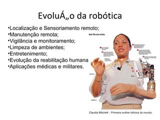 Evolução da robótica
•Localização e Sensoriamento remoto;
•Manutenção remota;
•Vigilância e monitoramento;
•Limpeza de ambientes;
•Entretenimento;
•Evolução da reabilitação humana;
•Aplicações médicas e militares.




                                Claudia Mitchell - Primeira mulher biônica do mundo.
 
