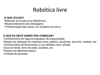 Robótica livre
O QUE UTILIZA?
•Materiais de sucata (Lixo Eletrônico);
•Reaproveitamento de embalagens;
•Transformação das coisas, ex: furadeira em servo


O QUE EU DEVO SABER PRA COMEÇAR?
•Conhecimento em alguma linguagem de programação;
•Noções de utilização de materiais como: plástico, parafusos, alumínio, madeira, etc
•Conhecimento de ferramentas e sua utilidade como: alicate,
chave de fenda, ferro de solda, furadeira, etc
•Noções de eletrônica básica;
•Vontade de aprender.
 