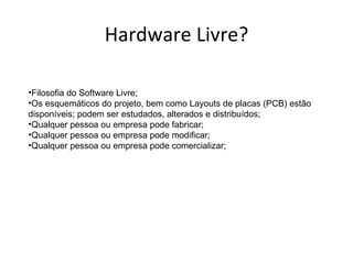 Hardware Livre?

•Filosofia do Software Livre;
•Os esquemáticos do projeto, bem como Layouts de placas (PCB) estão
disponíveis; podem ser estudados, alterados e distribuídos;
•Qualquer pessoa ou empresa pode fabricar;
•Qualquer pessoa ou empresa pode modificar;
•Qualquer pessoa ou empresa pode comercializar;
 
