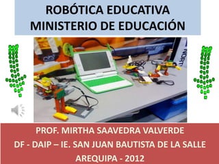 ROBÓTICA EDUCATIVA
   MINISTERIO DE EDUCACIÓN




      PROF. MIRTHA SAAVEDRA VALVERDE
DF - DAIP – IE. SAN JUAN BAUTISTA DE LA SALLE
                 AREQUIPA - 2012
 