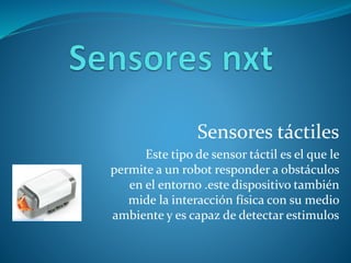 Sensores táctiles
Este tipo de sensor táctil es el que le
permite a un robot responder a obstáculos
en el entorno .este dispositivo también
mide la interacción física con su medio
ambiente y es capaz de detectar estimulos
 