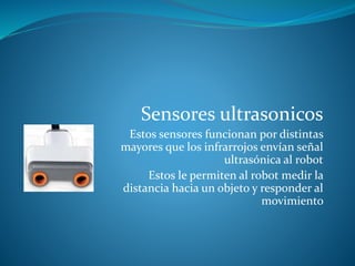 Sensores ultrasonicos
Estos sensores funcionan por distintas
mayores que los infrarrojos envían señal
ultrasónica al robot
Estos le permiten al robot medir la
distancia hacia un objeto y responder al
movimiento
 