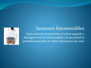 Sensores fotosensibles
Estos sensores le permiten al robot seguirle o
distinguir ente la luminosidad y la oscuridad le
permite responder al robot variaciones de color
 