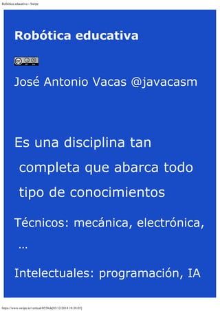 Robótica educativa - Swipe 
Robótica educativa 
José Antonio Vacas @javacasm 
Es una disciplina tan 
completa que abarca todo 
tipo de conocimientos 
Técnicos: mecánica, electrónica, 
… 
Intelectuales: programación, IA 
https://www.swipe.to/vertical/0558ck[03/12/2014 18:38:05] 
 