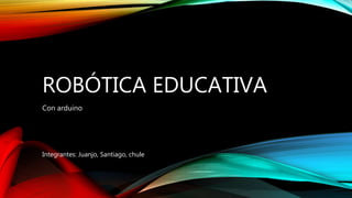 ROBÓTICA EDUCATIVA
Con arduino
Integrantes: Juanjo, Santiago, chule
 