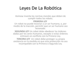 Leyes De La Robótica
Asimow inventa las normas morales que deben de
cumplir todos los robots.
PRIMERA LEY
Un robot no puede lesionar a un ser humano, o, por
medio de la inacción, permitir que un ser humano sea
lesionado.
SEGUNDA LEY Un robot debe obedecer las órdenes
dadas por los seres humanos, excepto si estas órdenes
entrasen en conflicto con la Primera Ley.
TERCERA LEY Un robot debe proteger su propia
existencia en la medida en que esta protección no sea
incompatible con la Primera o Segunda Ley.

 
