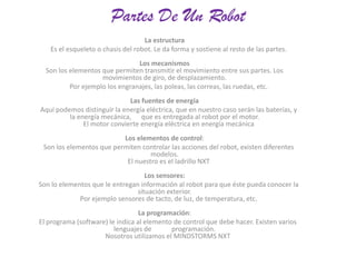 Partes De Un Robot
La estructura
Es el esqueleto o chasis del robot. Le da forma y sostiene al resto de las partes.
Los mecanismos
Son los elementos que permiten transmitir el movimiento entre sus partes. Los
movimientos de giro, de desplazamiento.
Por ejemplo los engranajes, las poleas, las correas, las ruedas, etc.
Las fuentes de energía
Aquí podemos distinguir la energía eléctrica, que en nuestro caso serán las baterías, y
la energía mecánica, que es entregada al robot por el motor.
El motor convierte energía eléctrica en energía mecánica
Los elementos de control:
Son los elementos que permiten controlar las acciones del robot, existen diferentes
modelos.
El nuestro es el ladrillo NXT
Los sensores:
Son lo elementos que le entregan información al robot para que éste pueda conocer la
situación exterior.
Por ejemplo sensores de tacto, de luz, de temperatura, etc.
La programación:
El programa (software) le indica al elemento de control que debe hacer. Existen varios
lenguajes de
programación.
Nosotros utilizamos el MINDSTORMS NXT

 