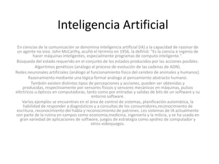 Inteligencia Artificial
En ciencias de la comunicación se denomina inteligencia artificial (IA) a la capacidad de razonar de
un agente no vivo. John McCarthy, acuñó el término en 1956, la definió: "Es la ciencia e ingenio de
hacer máquinas inteligentes, especialmente programas de computo inteligente.".
Búsqueda del estado requerido en el conjunto de los estados producidos por las acciones posibles.
Algoritmos genéticos (análogo al proceso de evolución de las cadenas de ADN).
Redes neuronales artificiales (análogo al funcionamiento físico del cerebro de animales y humanos).
Razonamiento mediante una lógica formal análogo al pensamiento abstracto humano.
También existen distintos tipos de percepciones y acciones, pueden ser obtenidas y
producidas, respectivamente por sensores físicos y sensores mecánicos en máquinas, pulsos
eléctricos u ópticos en computadoras, tanto como por entradas y salidas de bits de un software y su
entorno software.
Varios ejemplos se encuentran en el área de control de sistemas, planificación automática, la
habilidad de responder a diagnósticos y a consultas de los consumidores,reconocimiento de
escritura, reconocimiento del habla y reconocimiento de patrones. Los sistemas de IA actualmente
son parte de la rutina en campos como economía,medicina, ingeniería y la milicia, y se ha usado en
gran variedad de aplicaciones de software, juegos de estrategia como ajedrez de computador y
otros videojuegos.

 