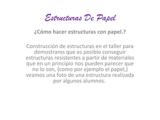 Estructuras De Papel
¿Cómo hacer estructuras con papel.?

Construcción de estructuras en el taller para
demostraros que es posible conseguir
estructuras resistentes a partir de materiales
que en un principio nos pueden parecer que
no lo son, (como por ejemplo el papel,)
veamos una foto de una estructura realizada
por algunos alumnos.

 