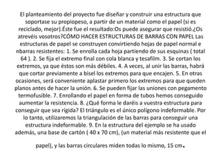 El planteamiento del proyecto fue diseñar y construir una estructura que
soportase su propiopeso, a partir de un material como el papel (si es
reciclado, mejor).Éste fue el resultado:Os puede asegurar que resistió.¿Os
atrevéis vosotros?CÓMO HACER ESTRUCTURAS DE BARRAS CON PAPEL Las
estructuras de papel se construyen convirtiendo hojas de papel normal e
nbarras resistentes: 1. Se enrolla cada hoja partiendo de sus esquinas ( total
64 ). 2. Se fija el extremo final con cola blanca y tesafilm. 3. Se cortan los
extremos, ya que éstos son más débiles. 4. A veces, al unir las barras, habrá
que cortar previamente a bisel los extremos para que encajen. 5. En otras
ocasiones, será conveniente aplastar primero los extremos para que queden
planos antes de hacer la unión. 6. Se pueden fijar las uniones con pegamento
termofusible. 7. Enrollando el papel en forma de tubos hemos conseguido
aumentar la resistencia. 8. ¿Qué forma le daréis a vuestra estructura para
conseguir que sea rígida? El triángulo es el único polígono indeformable. Por
lo tanto, utilizaremos la triangulación de las barras para conseguir una
estructura indeformable. 9. En la estructura del ejemplo se ha usado
además, una base de cartón ( 40 x 70 cm), (un material más resistente que el

.

papel), y las barras circulares miden todas lo mismo, 15 cm

 