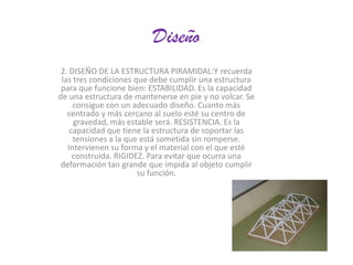 Diseño
2. DISEÑO DE LA ESTRUCTURA PIRAMIDAL:Y recuerda
las tres condiciones que debe cumplir una estructura
para que funcione bien: ESTABILIDAD. Es la capacidad
de una estructura de mantenerse en pie y no volcar. Se
consigue con un adecuado diseño. Cuanto más
centrado y más cercano al suelo esté su centro de
gravedad, más estable será. RESISTENCIA. Es la
capacidad que tiene la estructura de soportar las
tensiones a la que está sometida sin romperse.
Intervienen su forma y el material con el que esté
construida. RIGIDEZ. Para evitar que ocurra una
deformación tan grande que impida al objeto cumplir
su función.

 