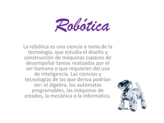 Robótica
La robótica es una ciencia o rama de la
tecnología, que estudia el diseño y
construcción de máquinas capaces de
desempeñar tareas realizadas por el
ser humano o que requieren del uso
de inteligencia. Las ciencias y
tecnologías de las que deriva podrían
ser: el álgebra, los autómatas
programables, las máquinas de
estados, la mecánica o la informática.

 