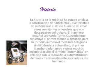 Historia
La historia de la robótica ha estado unida a
la construcción de “artefactos”, que trataban
de materializar el deseo humano de crear
seres semejantes a nosotros que nos
descargasen del trabajo. El ingeniero
español Leonardo Torres Quevedo (que
construyó el primer mando a distancia para
su torpedo automóvil mediante telegrafía
sin hilodrecista automático, el primer
transbordador aéreo y otros muchos
ingenios) acuñó el término “automática” en
relación con la teoría de la automatización
de tareas tradicionalmente asociadas a los
humanos.

 