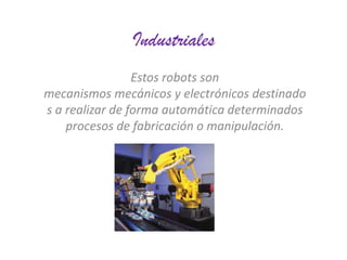 Industriales
Estos robots son
mecanismos mecánicos y electrónicos destinado
s a realizar de forma automática determinados
procesos de fabricación o manipulación.

 