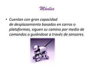 Móviles
• Cuentan con gran capacidad
de desplazamiento basados en carros o
plataformas, siguen su camino por medio de
comandos o guiándose a través de sensores.

 