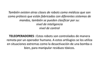 También existen otras clases de robots como médicos que son
como prótesis que están fabricadas con diferentes sistemas de
mandos, también se pueden clasificar por su:
nivel de inteligencia
nivel de control
TELEOPERADORES : Estos robots son controlados de manera
remota por un operador humano. A estos artilugios se los utiliza
en situaciones extremas como la desactivación de una bomba o
bien, para manipular residuos tóxicos.

 