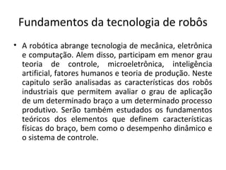 Fundamentos da tecnologia de robôs
• A robótica abrange tecnologia de mecânica, eletrônica
e computação. Alem disso, participam em menor grau
teoria de controle, microeletrônica, inteligência
artificial, fatores humanos e teoria de produção. Neste
capitulo serão analisadas as características dos robôs
industriais que permitem avaliar o grau de aplicação
de um determinado braço a um determinado processo
produtivo. Serão também estudados os fundamentos
teóricos dos elementos que definem características
físicas do braço, bem como o desempenho dinâmico e
o sistema de controle.
 