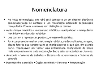 Nomenclatura
• Na nossa terminologia, um robô será composto de um circuito eletrônico
computadorizado de controle e um mecanismo articulado denominado
manipulador. Porem, usaremos sem distinção os termos:
• robô • braço mecânico • mecanismo robótico • manipulador • manipulador
mecânico • manipulador robótico
• que passam a representar, portanto, o mesmo dispositivo.
• Para compreender melhor a tecnologia robótica, serão analisados, a seguir,
alguns fatores que caracterizam os manipuladores e que são, em grande
parte, responsáveis por tornar uma determinada configuração de braço
mais adequada a uma dada automação. Entre estas características citam-se:
• Anatomia • Volume de trabalho • Sistemas de acionamentos • Sistema de
controle
• Desempenho e precisão • Órgãos terminais • Sensores • Programação
 