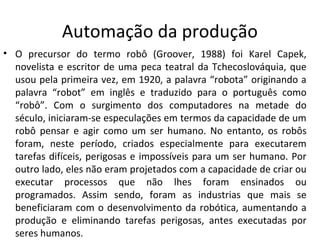 Automação da produção
• O precursor do termo robô (Groover, 1988) foi Karel Capek,
novelista e escritor de uma peca teatral da Tchecoslováquia, que
usou pela primeira vez, em 1920, a palavra “robota” originando a
palavra “robot” em inglês e traduzido para o português como
“robô”. Com o surgimento dos computadores na metade do
século, iniciaram-se especulações em termos da capacidade de um
robô pensar e agir como um ser humano. No entanto, os robôs
foram, neste período, criados especialmente para executarem
tarefas difíceis, perigosas e impossíveis para um ser humano. Por
outro lado, eles não eram projetados com a capacidade de criar ou
executar processos que não lhes foram ensinados ou
programados. Assim sendo, foram as industrias que mais se
beneficiaram com o desenvolvimento da robótica, aumentando a
produção e eliminando tarefas perigosas, antes executadas por
seres humanos.
 
