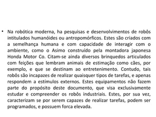 • Na robótica moderna, ha pesquisas e desenvolvimentos de robôs
intitulados humanóides ou antropomórficos. Estes são criados com
a semelhança humana e com capacidade de interagir com o
ambiente, como o Asimo construído pela montadora japonesa
Honda Motor Co. Citam-se ainda diversos brinquedos articulados
com feições que lembram animais de estimação como cães, por
exemplo, e que se destinam ao entretenimento. Contudo, tais
robôs são incapazes de realizar quaisquer tipos de tarefas, e apenas
respondem a estímulos externos. Estes equipamentos não fazem
parte do propósito deste documento, que visa exclusivamente
estudar e compreender os robôs industriais. Estes, por sua vez,
caracterizam se por serem capazes de realizar tarefas, podem ser
programados, e possuem forca elevada.
 