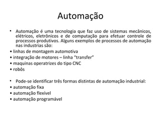 Automação
• Automação é uma tecnologia que faz uso de sistemas mecânicos,
elétricos, eletrônicos e de computação para efetuar controle de
processos produtivos. Alguns exemplos de processos de automação
nas industrias são:
• linhas de montagem automotiva
• integração de motores – linha “transfer”
• maquinas operatrizes do tipo CNC
• robôs
• Pode-se identificar três formas distintas de automação industrial:
• automação fixa
• automação flexível
• automação programável
 