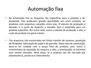 Automação fixa
• Na automação fixa as maquinas são especificas para o produto a ser
produzido. Elas produzem grande quantidade um único produto, ou
produtos com pequenas variações entre eles. O volume de produção e
elevado, e o custo da maquina e elevado, pois e projetada para um
produto especifico. Por outro lado, como o volume de produção e alto, o
custo do produto em geral e baixo.
• Tais maquinas são encontradas em linhas transfer de motores, produção
de lâmpadas, fabricação de papel e de garrafas. Neste tipo de automação,
deve-se ter cuidado com o preço final do produto, pois, como o
investimento de aquisição da maquina e alto, a amortização só acontece
com vendas elevadas. Alem disso, se o produto sair do mercado por
obsolescência, perde-se o investimento.
 