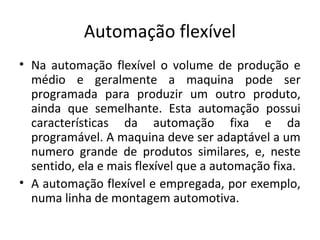 Automação flexível
• Na automação flexível o volume de produção e
médio e geralmente a maquina pode ser
programada para produzir um outro produto,
ainda que semelhante. Esta automação possui
características da automação fixa e da
programável. A maquina deve ser adaptável a um
numero grande de produtos similares, e, neste
sentido, ela e mais flexível que a automação fixa.
• A automação flexível e empregada, por exemplo,
numa linha de montagem automotiva.
 